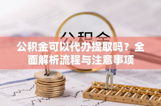 石柱公积金可以代办提取吗？全面解析流程与注意事项