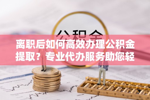 石柱离职后如何高效办理公积金提取？专业代办服务助您轻松搞定