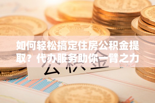 石柱如何轻松搞定住房公积金提取？代办服务助你一臂之力