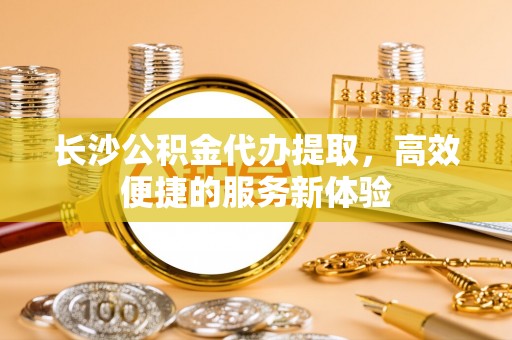 石柱长沙公积金代办提取，高效便捷的服务新体验
