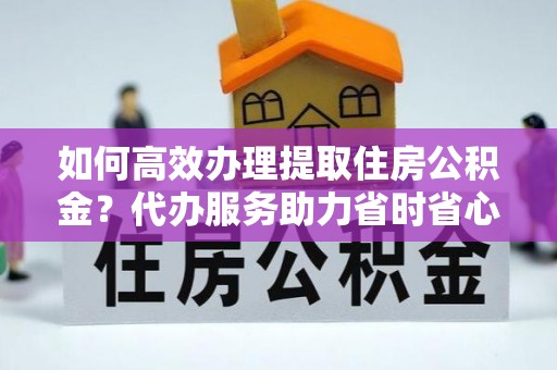 石柱如何高效办理提取住房公积金？代办服务助力省时省心