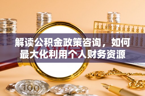 石柱解读公积金政策咨询，如何最大化利用个人财务资源