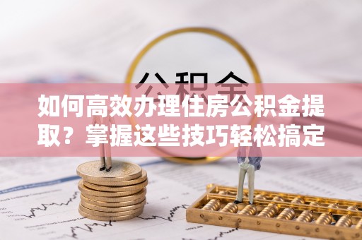 石柱如何高效办理住房公积金提取？掌握这些技巧轻松搞定