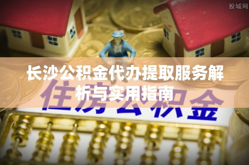 石柱长沙公积金代办提取服务解析与实用指南