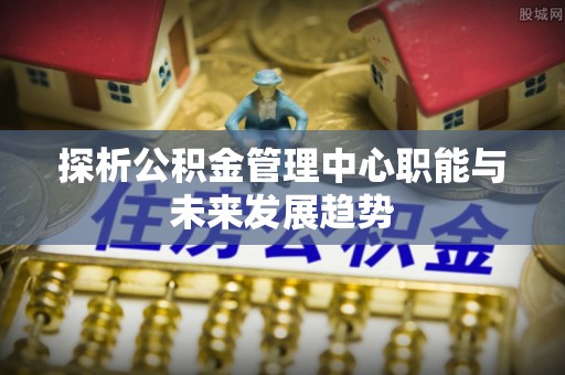石柱探析公积金管理中心职能与未来发展趋势