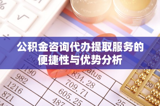 石柱公积金咨询代办提取服务的便捷性与优势分析